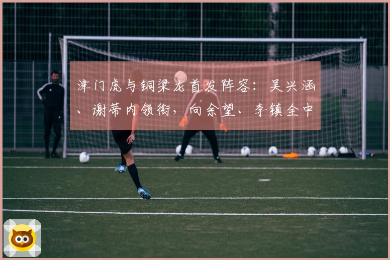 津门虎与铜梁龙首发阵容：吴兴涵、谢蒂内领衔，向余望、李镇全中超首战