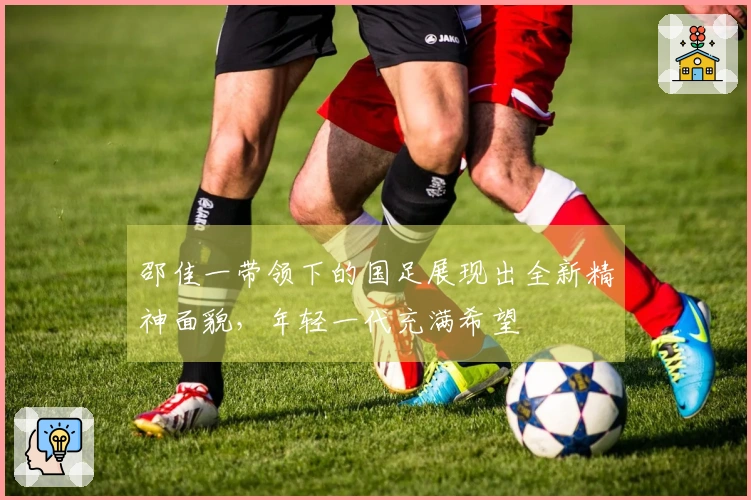 邵佳一带领下的国足展现出全新精神面貌，年轻一代充满希望