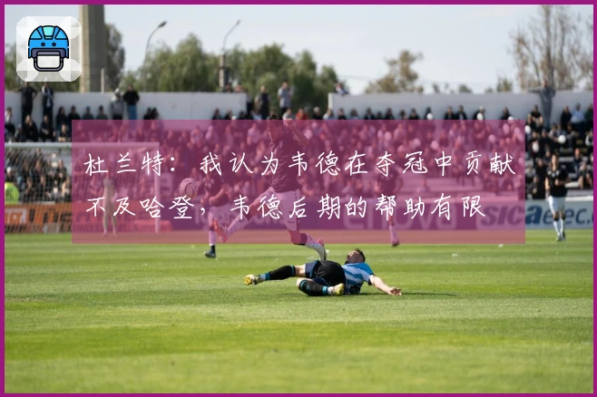 杜兰特：我认为韦德在夺冠中贡献不及哈登，韦德后期的帮助有限