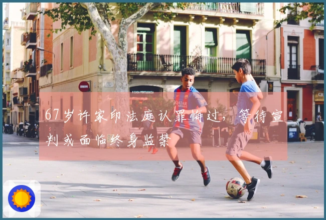 67岁许家印法庭认罪悔过，等待宣判或面临终身监禁