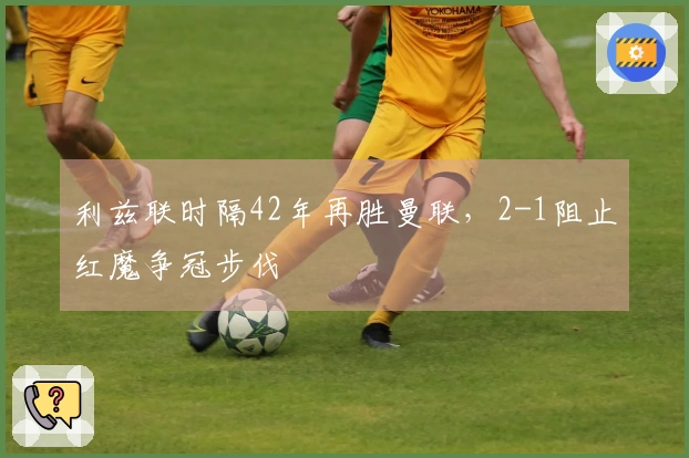 利兹联时隔42年再胜曼联，2-1阻止红魔争冠步伐