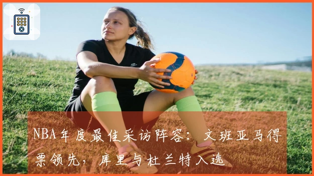 NBA年度最佳采访阵容：文班亚马得票领先，库里与杜兰特入选