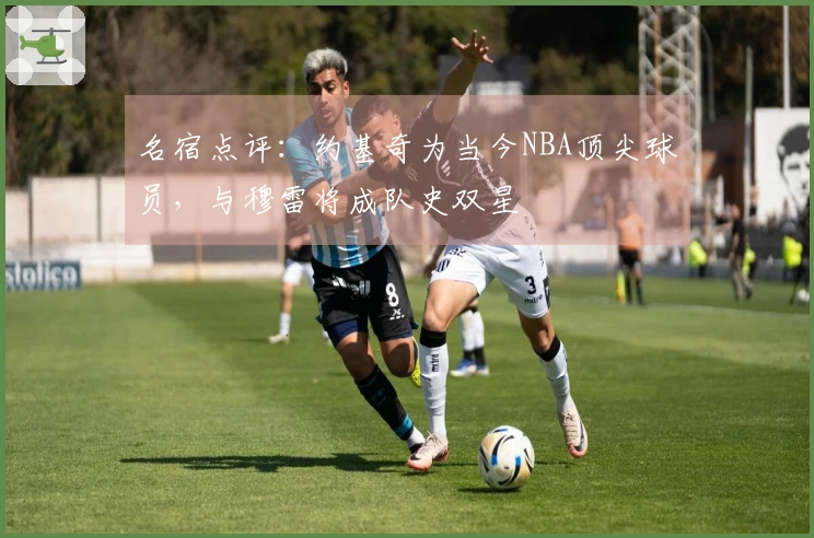 名宿点评：约基奇为当今NBA顶尖球员，与穆雷将成队史双星