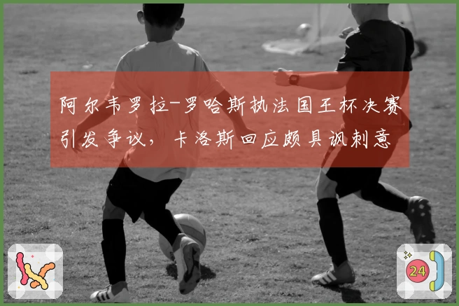 阿尔韦罗拉-罗哈斯执法国王杯决赛引发争议，卡洛斯回应颇具讽刺意味