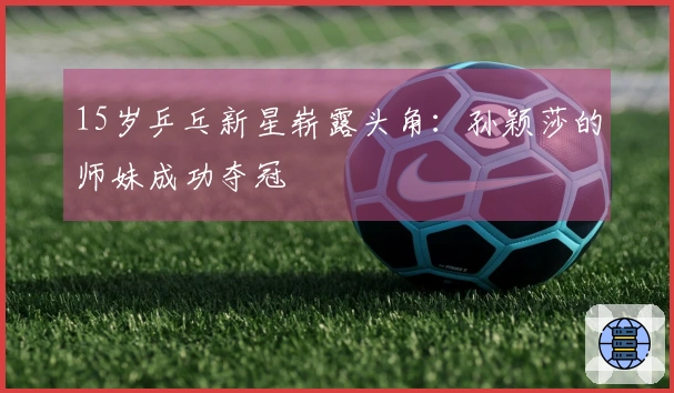 15岁乒乓新星崭露头角：孙颖莎的师妹成功夺冠