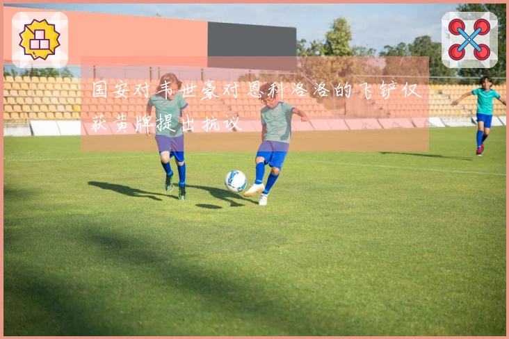 国安对韦世豪对恩科洛洛的飞铲仅获黄牌提出抗议