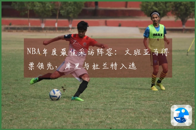 NBA年度最佳采访阵容：文班亚马得票领先，库里与杜兰特入选