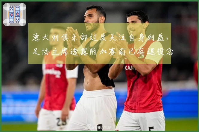 意大利俱乐部过度关注自身利益，足协主席透露附加赛前已有退役念头