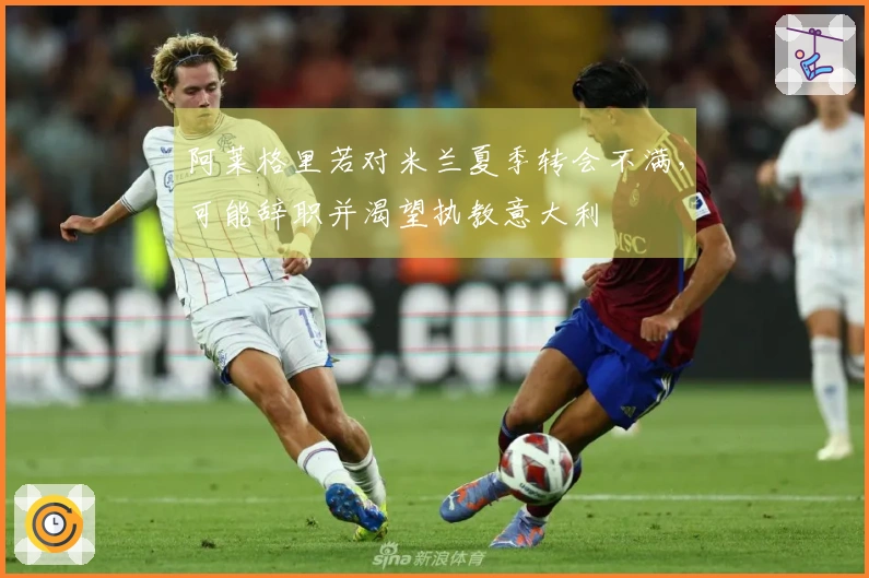 阿莱格里若对米兰夏季转会不满，可能辞职并渴望执教意大利