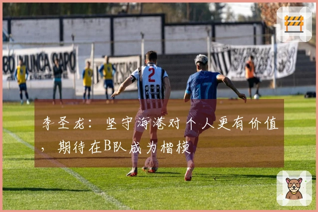 李圣龙：坚守海港对个人更有价值，期待在B队成为楷模