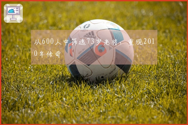 从600人中筛选73岁老将，重现2010年传奇