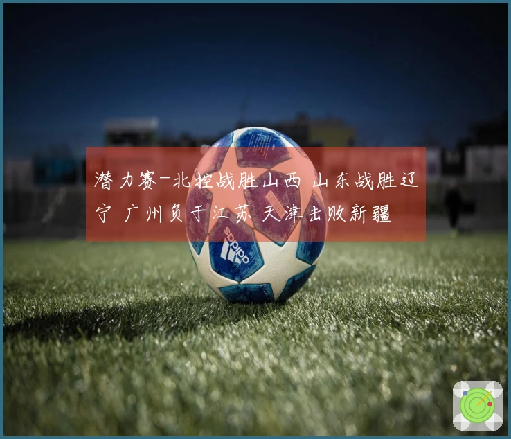 潜力赛-北控战胜山西 山东战胜辽宁 广州负于江苏 天津击败新疆